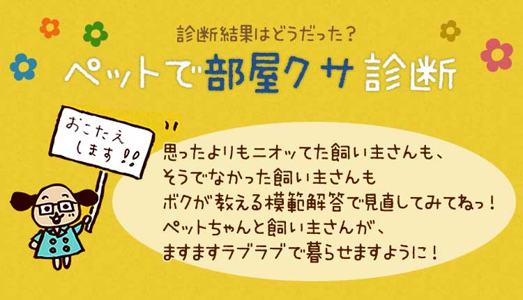 「ペットで部屋クサ診断の結果はどうだった？思ったよりもニオッてた飼い主さんも、そうでなかった飼い主さんもボクが教える模範回答で見直してみてねっ！ここでお伝えしているペットとは、主に犬や猫のことだけど、他の室内ペットの消臭対策にも、お役立ち情報満載です快適なお部屋で、ペットちゃんと飼い主さんが、ますますラブラブで暮らせますように！